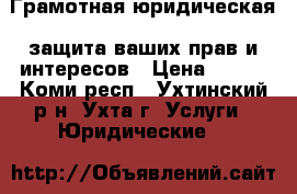 Грамотная юридическая  защита ваших прав и интересов › Цена ­ 500 - Коми респ., Ухтинский р-н, Ухта г. Услуги » Юридические   